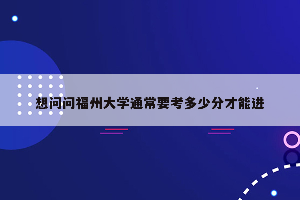 想问问福州大学通常要考多少分才能进