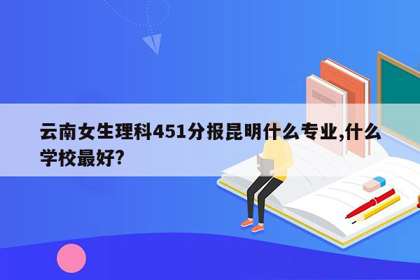 云南女生理科451分报昆明什么专业,什么学校最好?