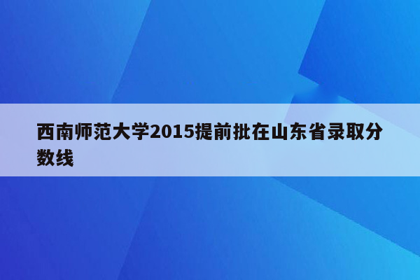 西南师范大学2015提前批在山东省录取分数线