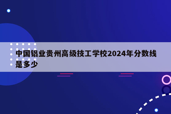 中国铝业贵州高级技工学校2024年分数线是多少