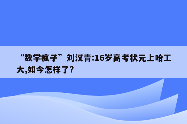 “数学疯子”刘汉青:16岁高考状元上哈工大,如今怎样了?