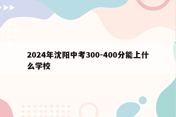 2024年沈阳中考300-400分能上什么学校