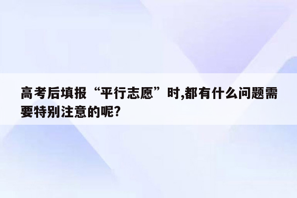 高考后填报“平行志愿”时,都有什么问题需要特别注意的呢?