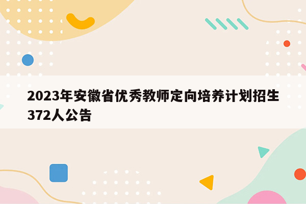 2023年安徽省优秀教师定向培养计划招生372人公告