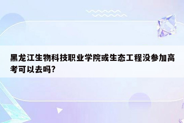 黑龙江生物科技职业学院或生态工程没参加高考可以去吗?