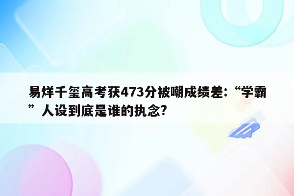 易烊千玺高考获473分被嘲成绩差:“学霸”人设到底是谁的执念?