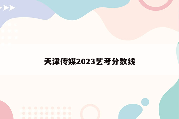 天津传媒2023艺考分数线