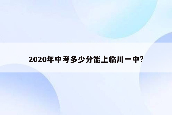 2020年中考多少分能上临川一中?