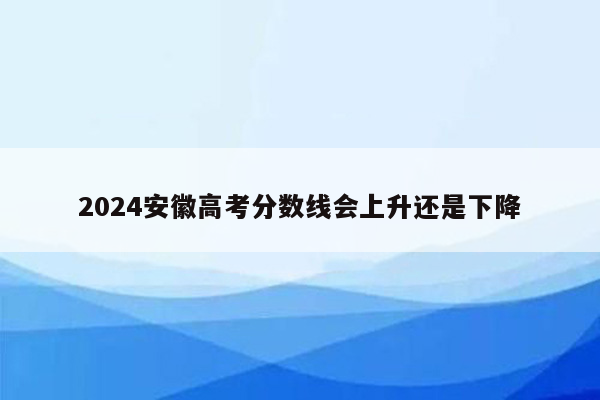 2024安徽高考分数线会上升还是下降