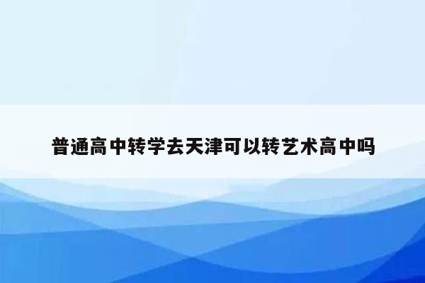 普通高中转学去天津可以转艺术高中吗