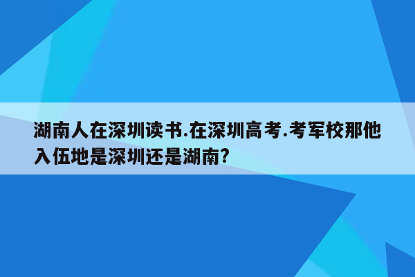 湖南人在深圳读书.在深圳高考.考军校那他入伍地是深圳还是湖南?