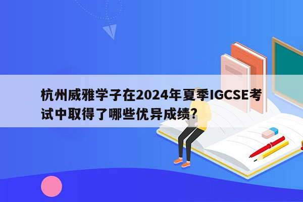 杭州威雅学子在2024年夏季IGCSE考试中取得了哪些优异成绩?