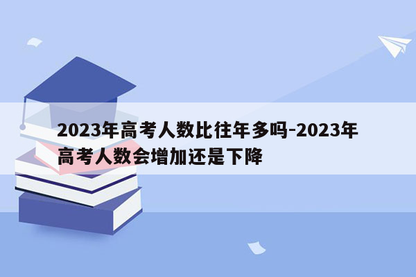 2023年高考人数比往年多吗-2023年高考人数会增加还是下降