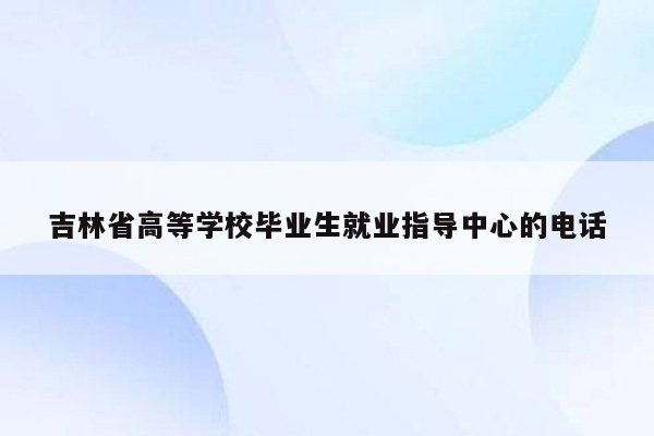 吉林省高等学校毕业生就业指导中心的电话