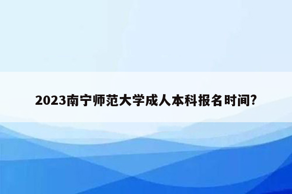 2023南宁师范大学成人本科报名时间?