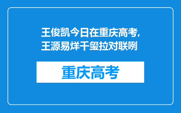 王俊凯今日在重庆高考,王源易烊千玺拉对联咧