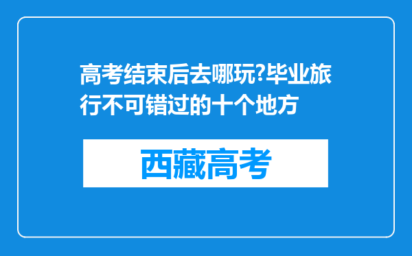 高考结束后去哪玩?毕业旅行不可错过的十个地方