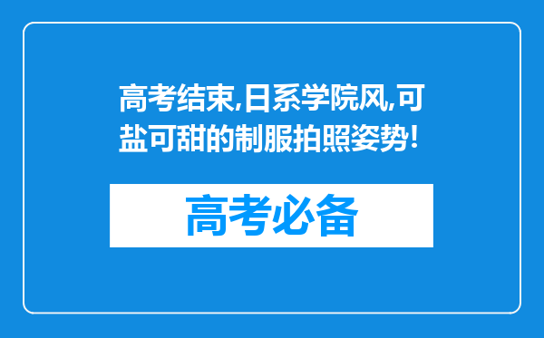 高考结束,日系学院风,可盐可甜的制服拍照姿势!