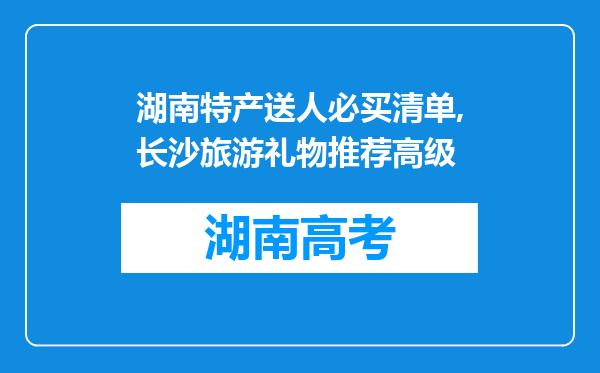 湖南特产送人必买清单,长沙旅游礼物推荐高级