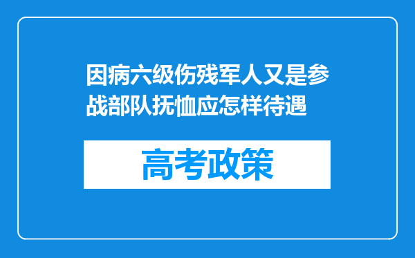 因病六级伤残军人又是参战部队抚恤应怎样待遇