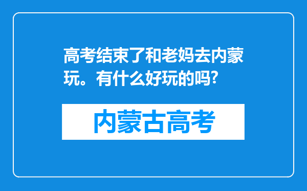 高考结束了和老妈去内蒙玩。有什么好玩的吗?