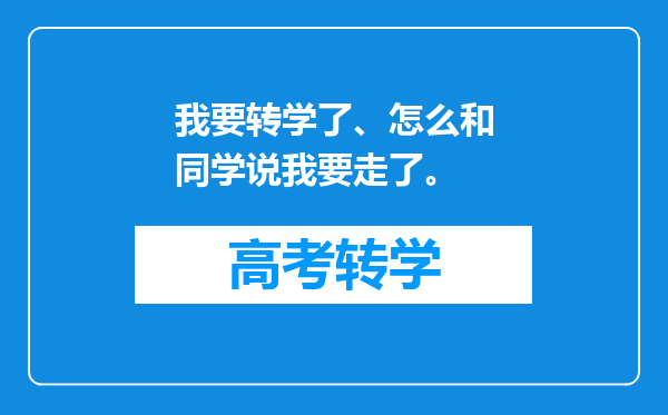 我要转学了、怎么和同学说我要走了。