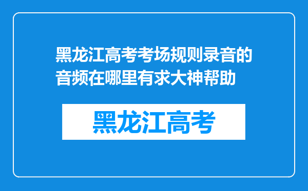 黑龙江高考考场规则录音的音频在哪里有求大神帮助