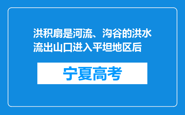 洪积扇是河流、沟谷的洪水流出山口进入平坦地区后