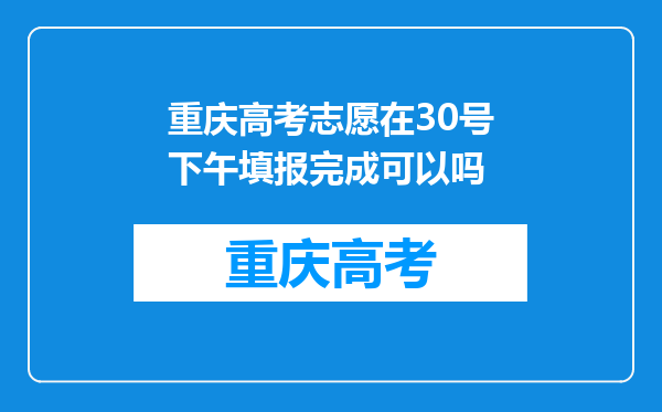 重庆高考志愿在30号下午填报完成可以吗