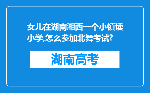 女儿在湖南湘西一个小镇读小学,怎么参加北舞考试?