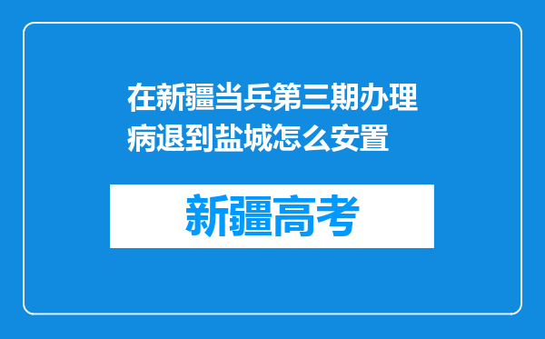 在新疆当兵第三期办理病退到盐城怎么安置