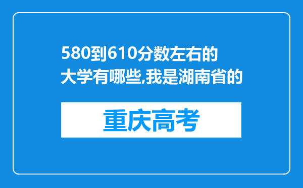 580到610分数左右的大学有哪些,我是湖南省的