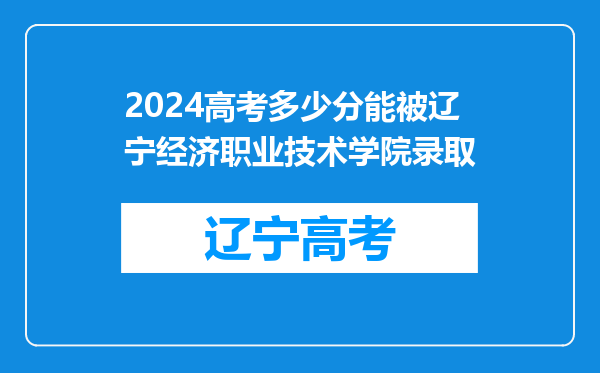 2024高考多少分能被辽宁经济职业技术学院录取