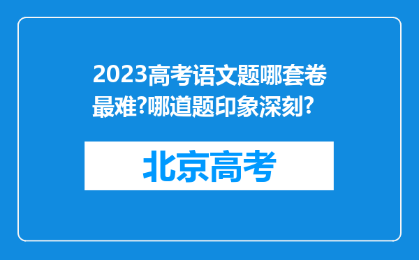 2023高考语文题哪套卷最难?哪道题印象深刻?