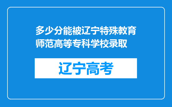 多少分能被辽宁特殊教育师范高等专科学校录取