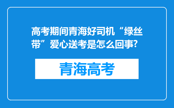 高考期间青海好司机“绿丝带”爱心送考是怎么回事?