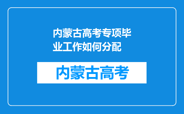 内蒙古高考专项毕业工作如何分配