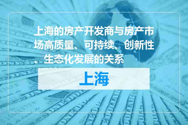 上海的房产开发商与房产市场高质量、可持续、创新性、生态化发展的关系