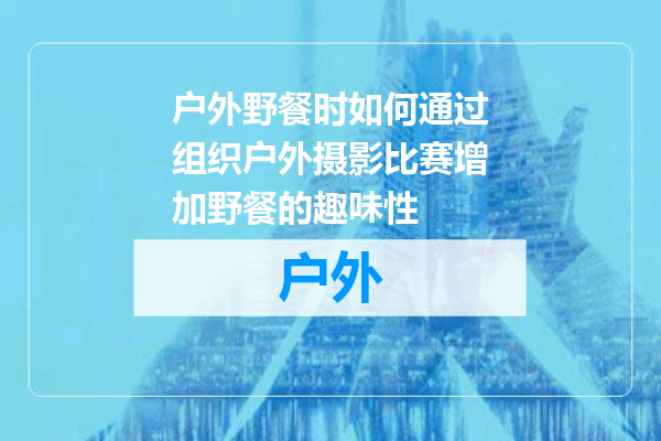 户外野餐时如何通过组织户外摄影比赛增加野餐的趣味性