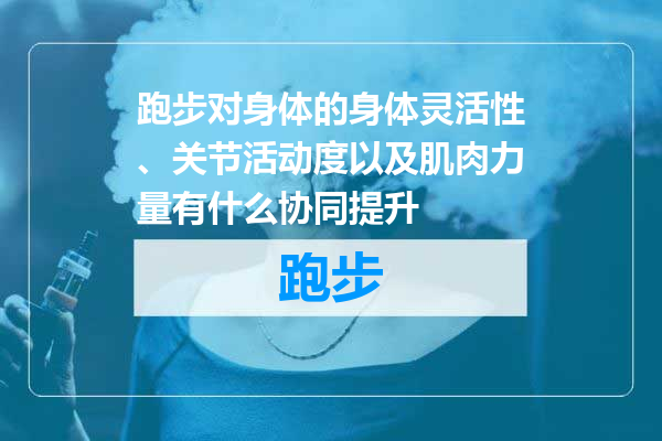 跑步对身体的身体灵活性、关节活动度以及肌肉力量有什么协同提升