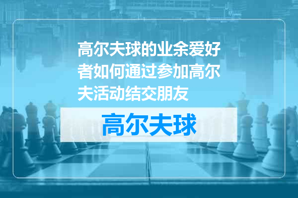 高尔夫球的业余爱好者如何通过参加高尔夫活动结交朋友