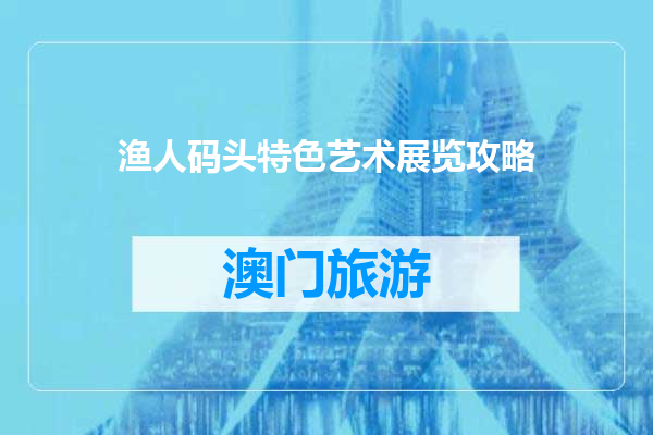 渔人码头特色艺术展览攻略