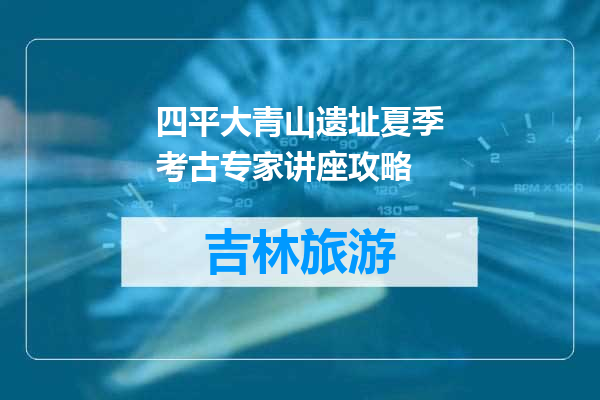 四平大青山遗址夏季考古专家讲座攻略