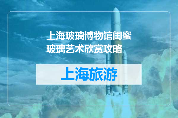 上海玻璃博物馆闺蜜玻璃艺术欣赏攻略