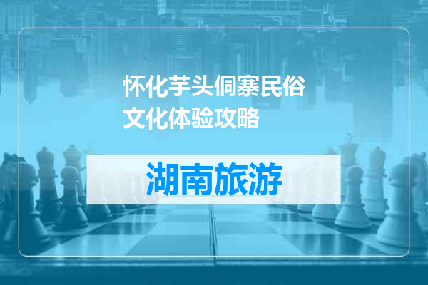 怀化芋头侗寨民俗文化体验攻略