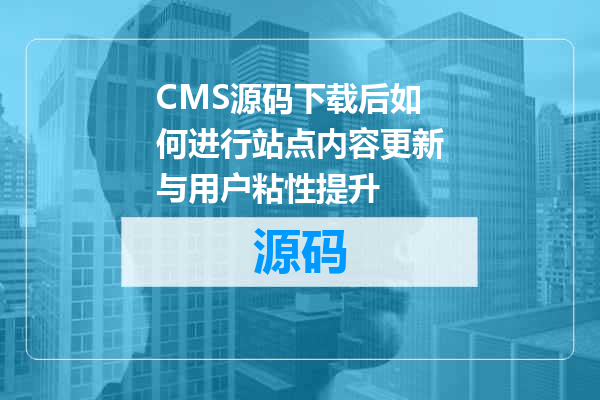 CMS源码下载后如何进行站点内容更新与用户粘性提升