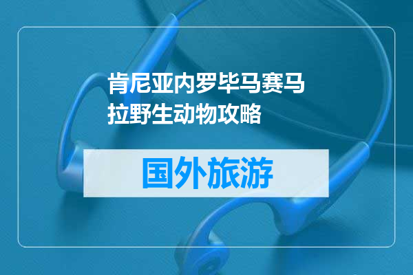 肯尼亚内罗毕马赛马拉野生动物攻略