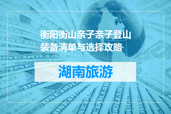 衡阳衡山亲子亲子登山装备清单与选择攻略