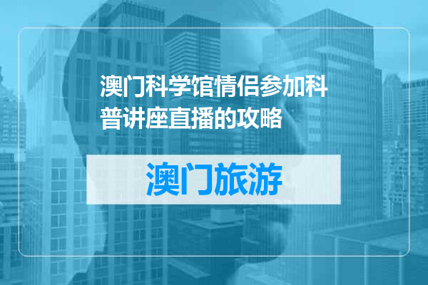 澳门科学馆情侣参加科普讲座直播的攻略