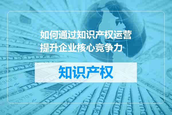 如何通过知识产权运营提升企业核心竞争力